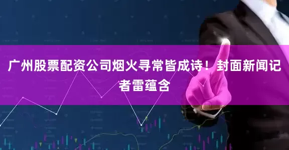 广州股票配资公司烟火寻常皆成诗！封面新闻记者雷蕴含
