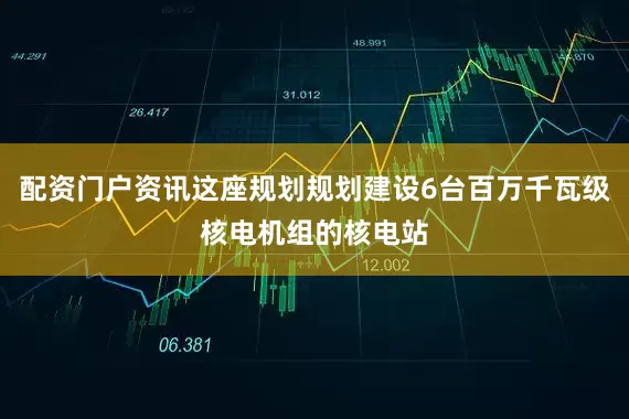 配资门户资讯这座规划规划建设6台百万千瓦级核电机组的核电站